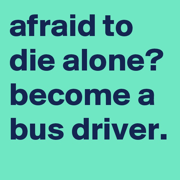 afraid to die alone?
become a bus driver.