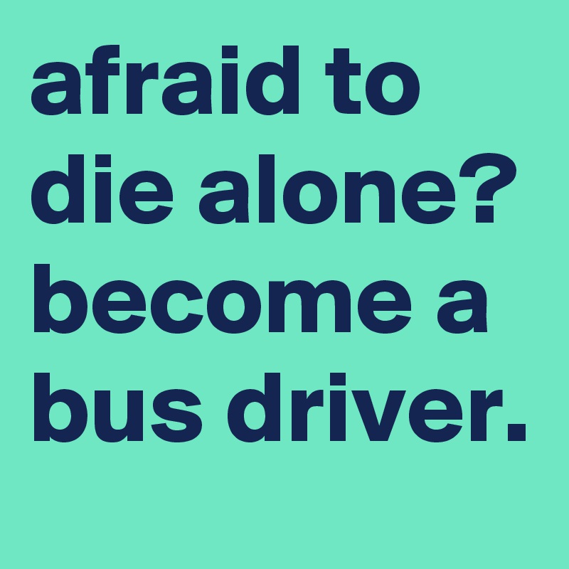 afraid to die alone?
become a bus driver.