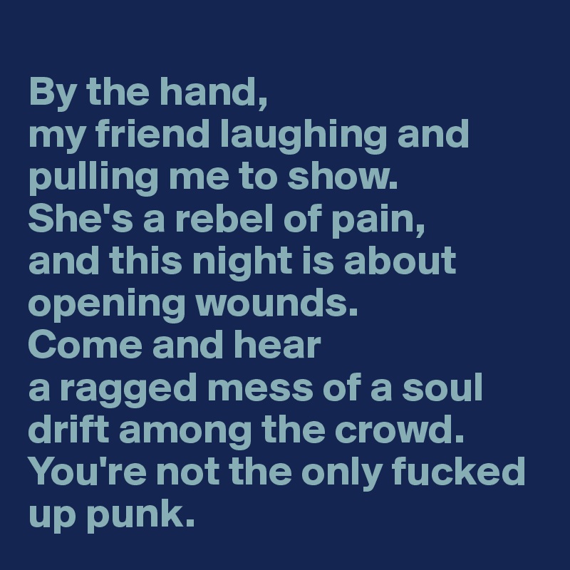 
By the hand,
my friend laughing and pulling me to show.
She's a rebel of pain,
and this night is about opening wounds.
Come and hear
a ragged mess of a soul drift among the crowd.
You're not the only fucked up punk.
