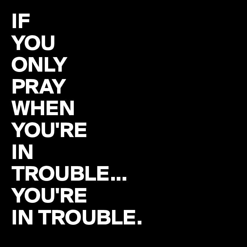 IF
YOU
ONLY
PRAY
WHEN
YOU'RE
IN
TROUBLE...
YOU'RE
IN TROUBLE.