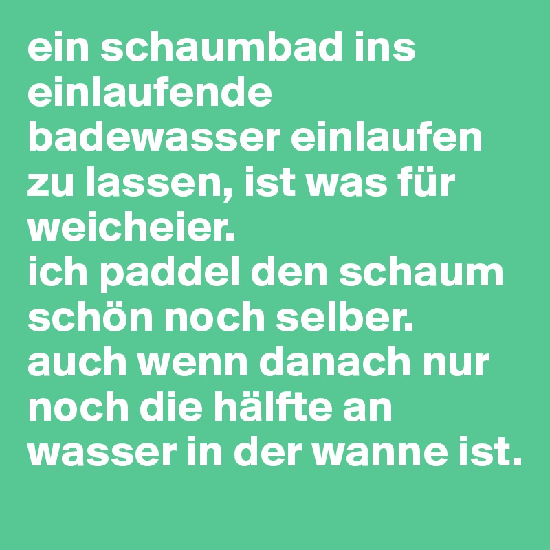 ein schaumbad ins einlaufende badewasser einlaufen zu lassen, ist was für weicheier. 
ich paddel den schaum schön noch selber. auch wenn danach nur noch die hälfte an wasser in der wanne ist. 