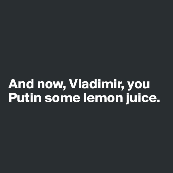 




And now, Vladimir, you Putin some lemon juice. 



