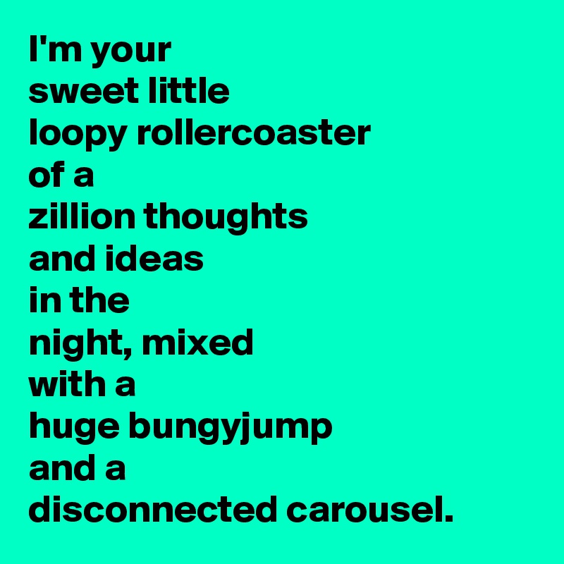 I'm your
sweet little
loopy rollercoaster
of a
zillion thoughts
and ideas
in the
night, mixed
with a
huge bungyjump
and a
disconnected carousel.