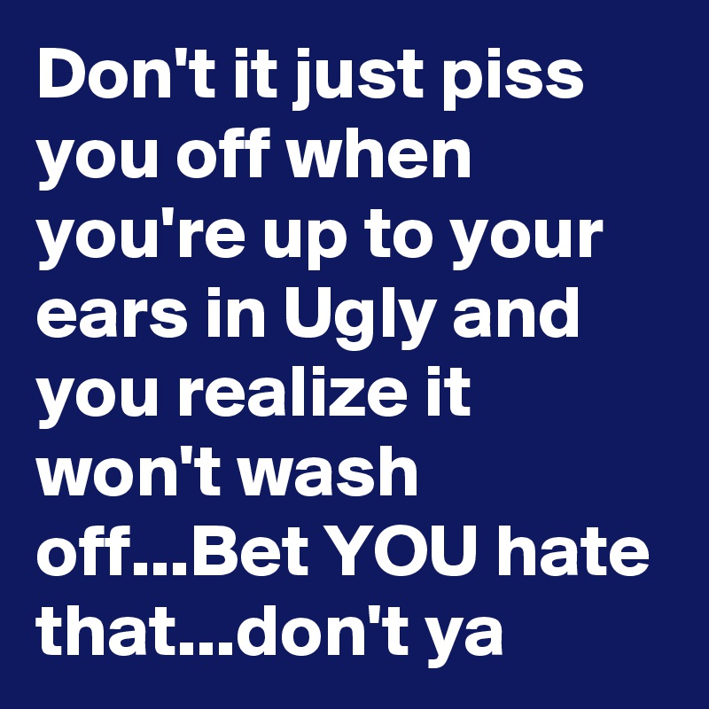 Don't it just piss you off when you're up to your ears in Ugly and you realize it won't wash off...Bet YOU hate that...don't ya