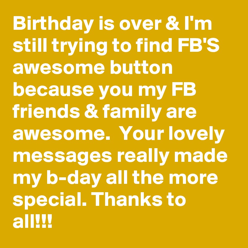 Birthday is over & I'm still trying to find FB'S awesome button because you my FB friends & family are awesome.  Your lovely messages really made my b-day all the more special. Thanks to all!!!