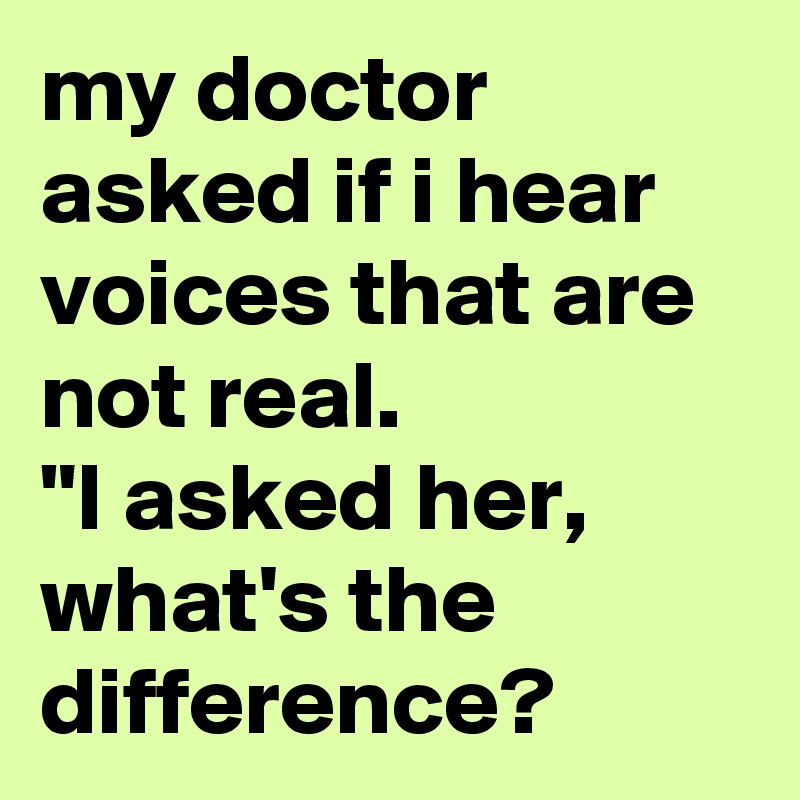my doctor asked if i hear voices that are not real. 
"I asked her, what's the difference? 