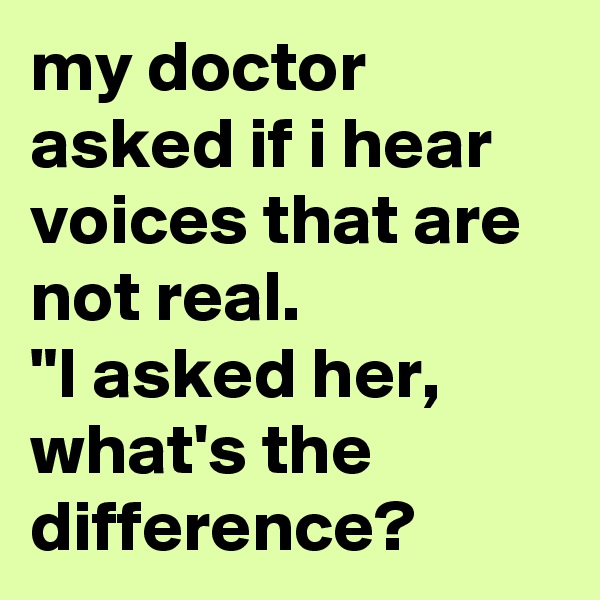 my doctor asked if i hear voices that are not real. 
"I asked her, what's the difference? 