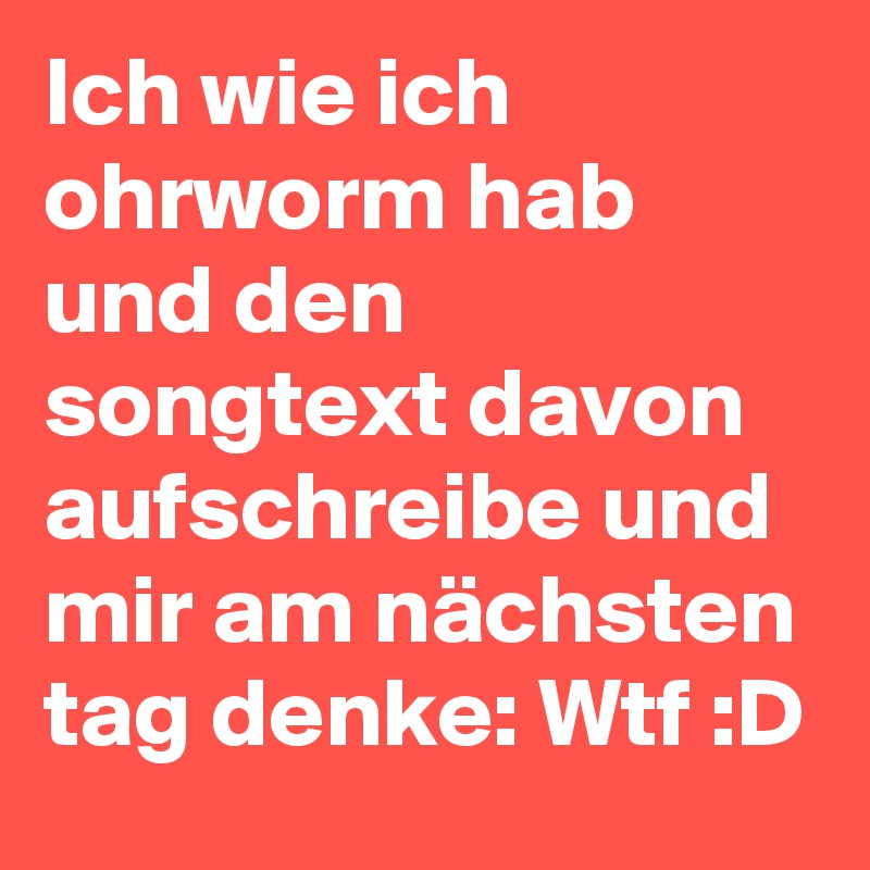 Ich wie ich ohrworm hab und den songtext davon aufschreibe und mir am nächsten tag denke: Wtf :D