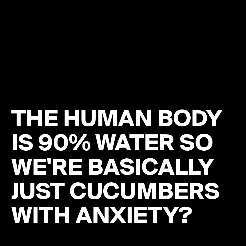 THE HUMAN BODY IS 90% WATER SO WE'RE BASICALLY JUST CUCUMBERS WITH ...