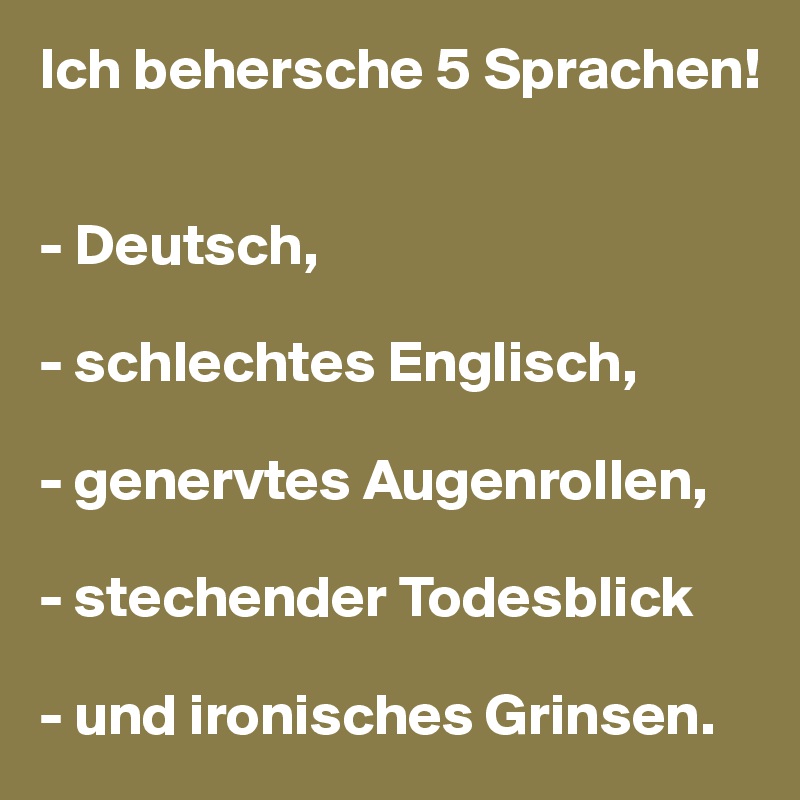 Ich behersche 5 Sprachen!


- Deutsch,

- schlechtes Englisch,

- genervtes Augenrollen,

- stechender Todesblick

- und ironisches Grinsen.