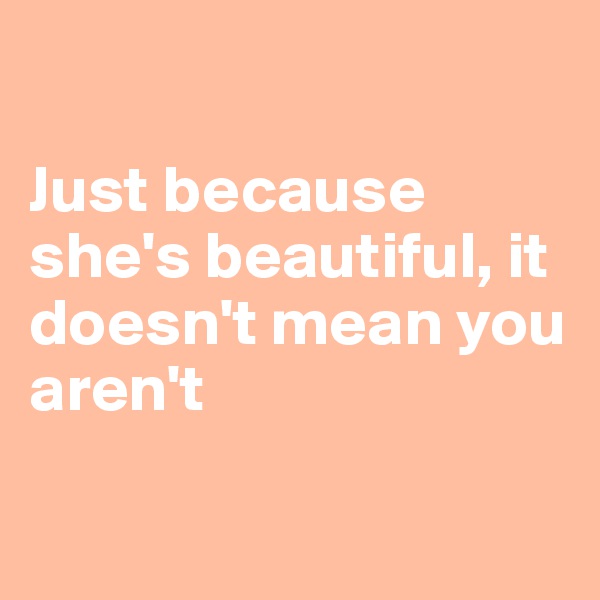 

Just because she's beautiful, it doesn't mean you aren't

