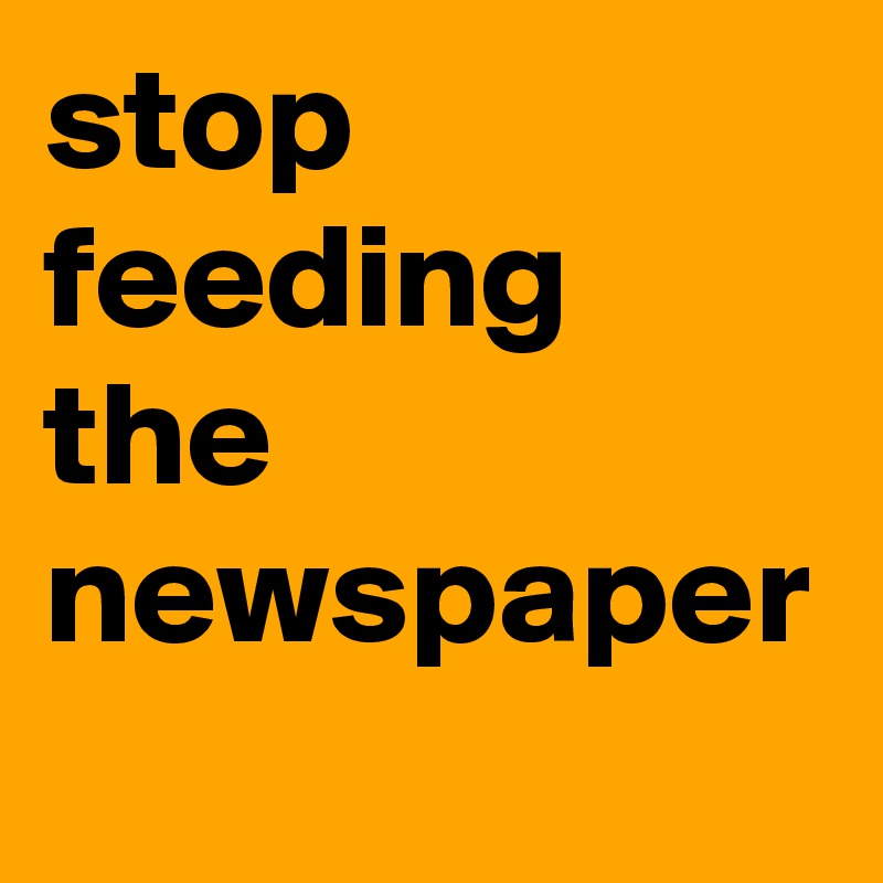 stop feeding  the newspaper
