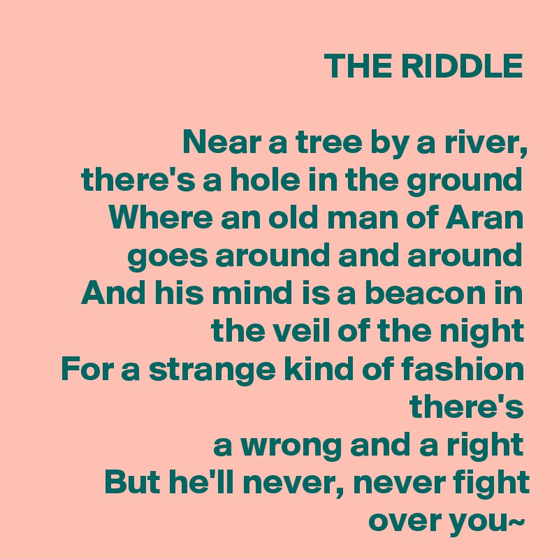 THE RIDDLE

Near a tree by a river,
there's a hole in the ground
Where an old man of Aran goes around and around
And his mind is a beacon in the veil of the night
 For a strange kind of fashion there's
a wrong and a right
But he'll never, never fight over you~