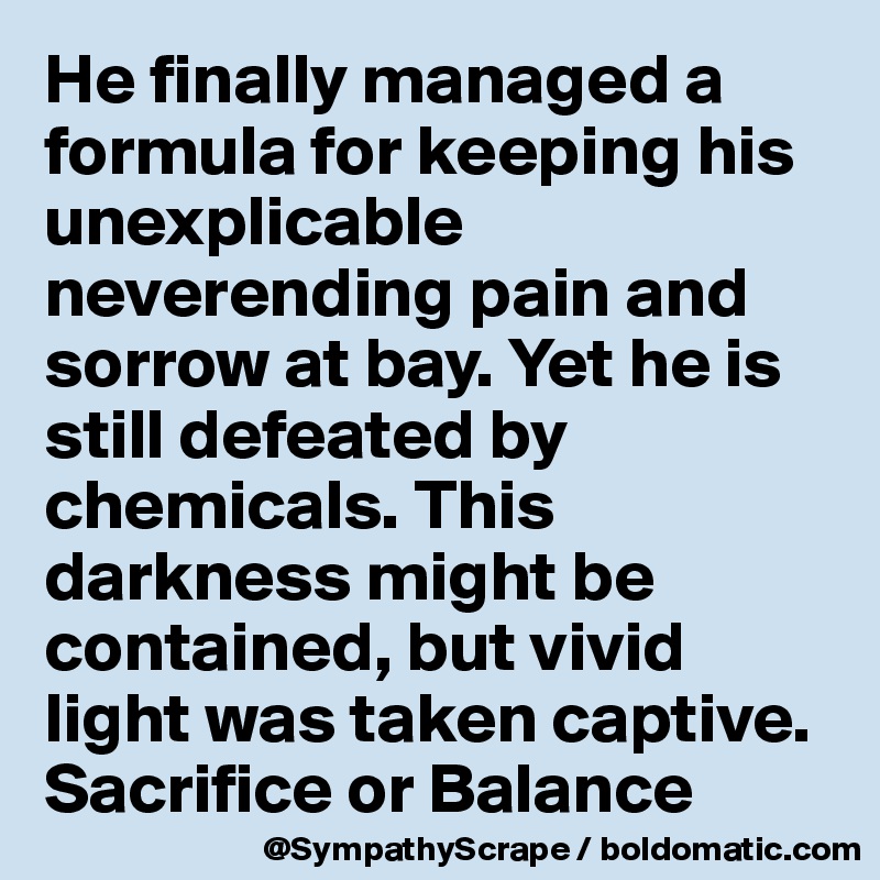 He finally managed a formula for keeping his unexplicable neverending pain and sorrow at bay. Yet he is still defeated by chemicals. This darkness might be contained, but vivid light was taken captive.
Sacrifice or Balance 