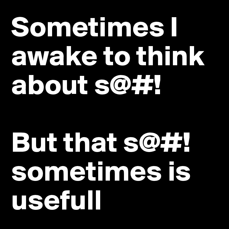 Sometimes I awake to think about s@#! 

But that s@#! sometimes is usefull