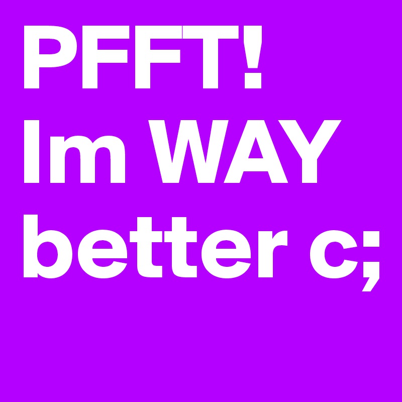 PFFT! Im WAY better c;