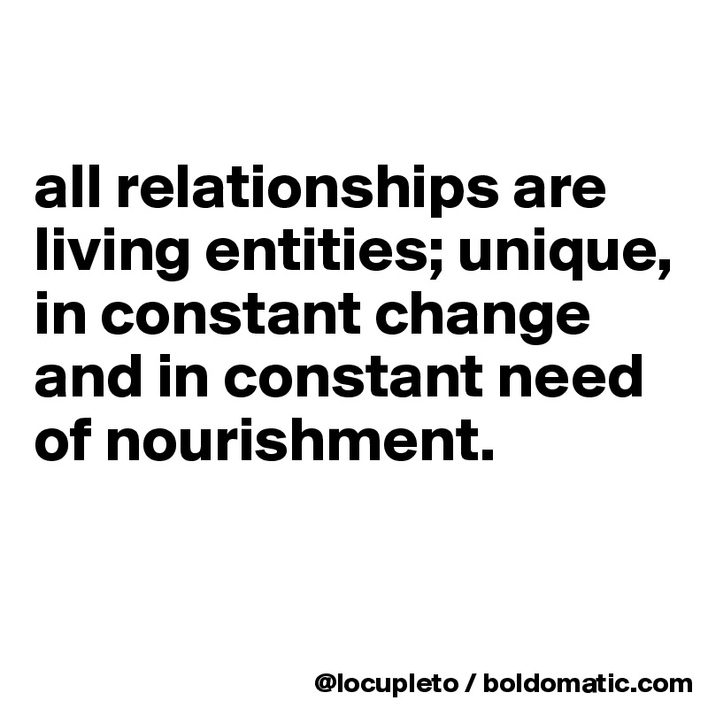 

all relationships are living entities; unique, in constant change and in constant need of nourishment. 

