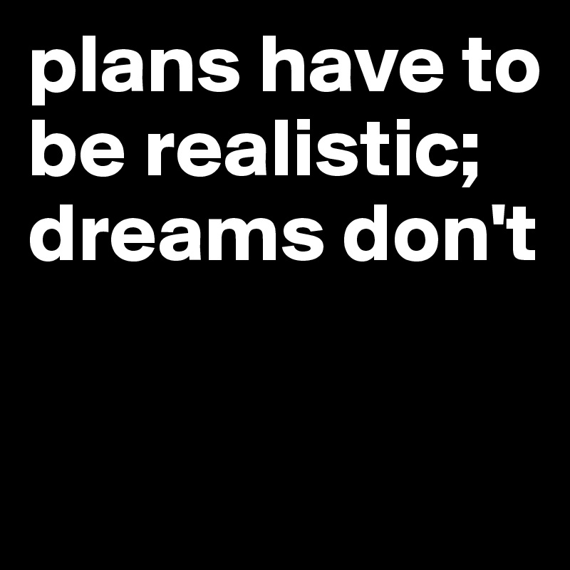 plans have to be realistic; 
dreams don't 

