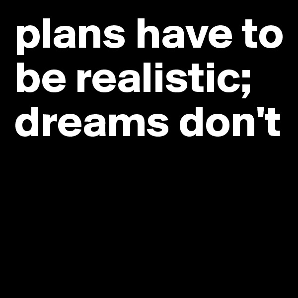 plans have to be realistic; 
dreams don't 

