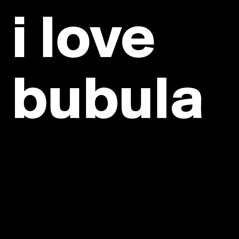 i love bubula
