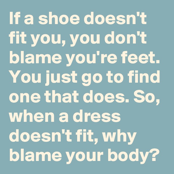 If a shoe doesn't fit you, you don't blame you're feet. You just go to find one that does. So, when a dress doesn't fit, why blame your body? 