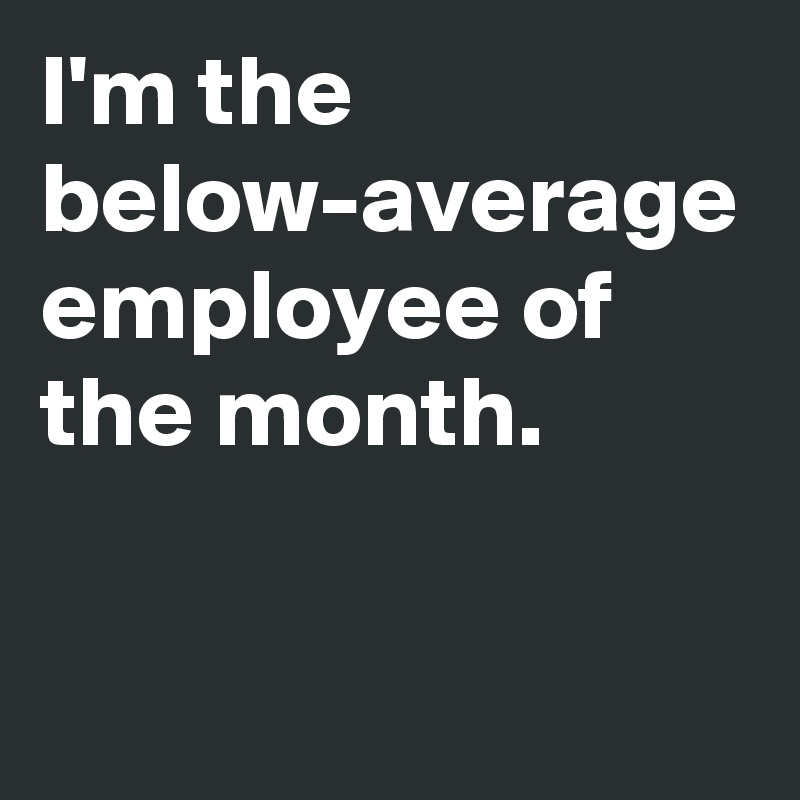 I'm the  below-average employee of the month.