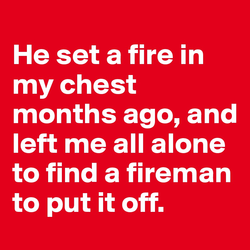 
He set a fire in my chest months ago, and left me all alone to find a fireman to put it off. 