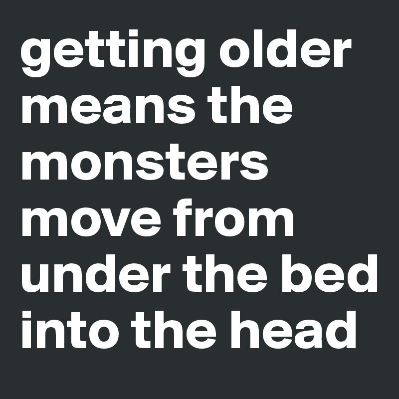 getting older means the monsters move from under the bed into the head