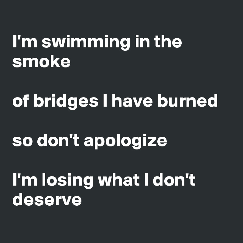 
I'm swimming in the smoke

of bridges I have burned
 
so don't apologize
 
I'm losing what I don't deserve 
 