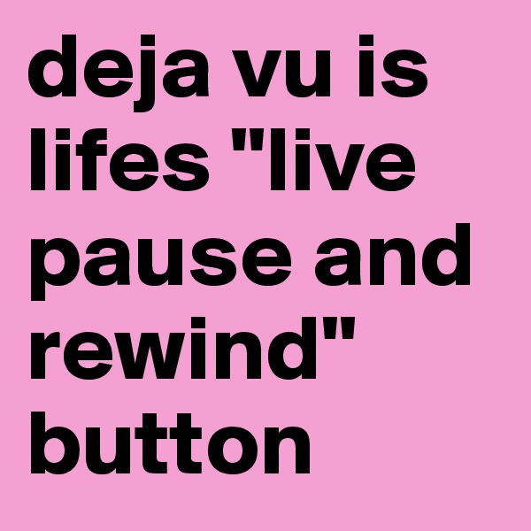 deja vu is lifes "live pause and  rewind" button