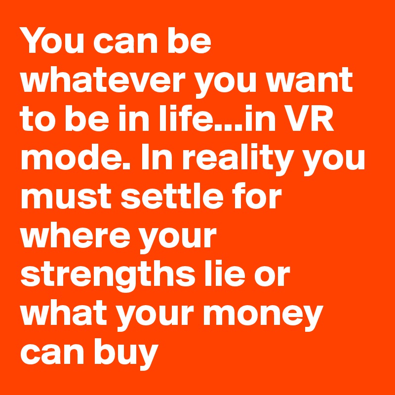 You can be whatever you want to be in life...in VR mode. In reality you must settle for where your strengths lie or what your money can buy