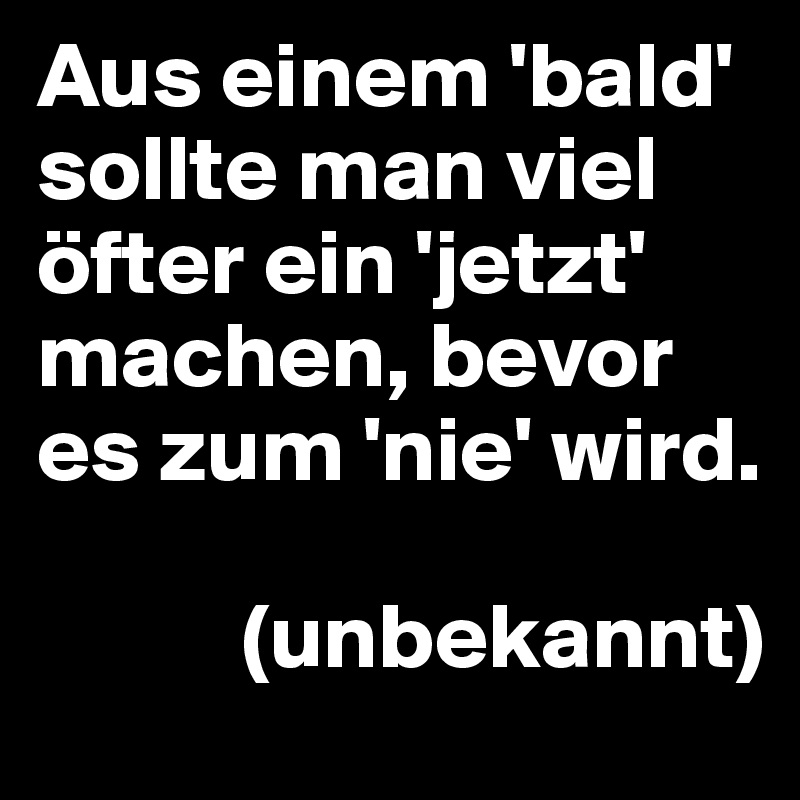 Aus einem 'bald' sollte man viel öfter ein 'jetzt' machen, bevor es zum 'nie' wird. 

           (unbekannt)