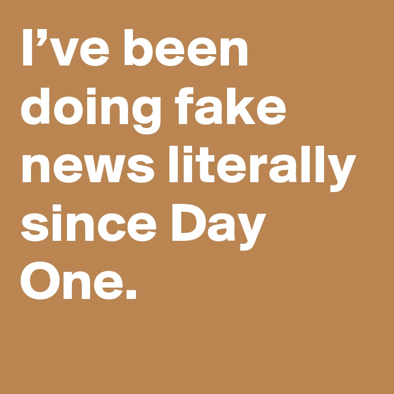 I’ve been doing fake news literally since Day One.