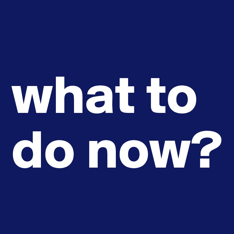 
what to do now?