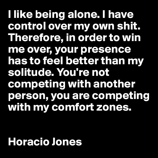 I like being alone. I have control over my own shit. Therefore, in order to win me over, your presence has to feel better than my solitude. You're not competing with another person, you are competing with my comfort zones.


Horacio Jones
