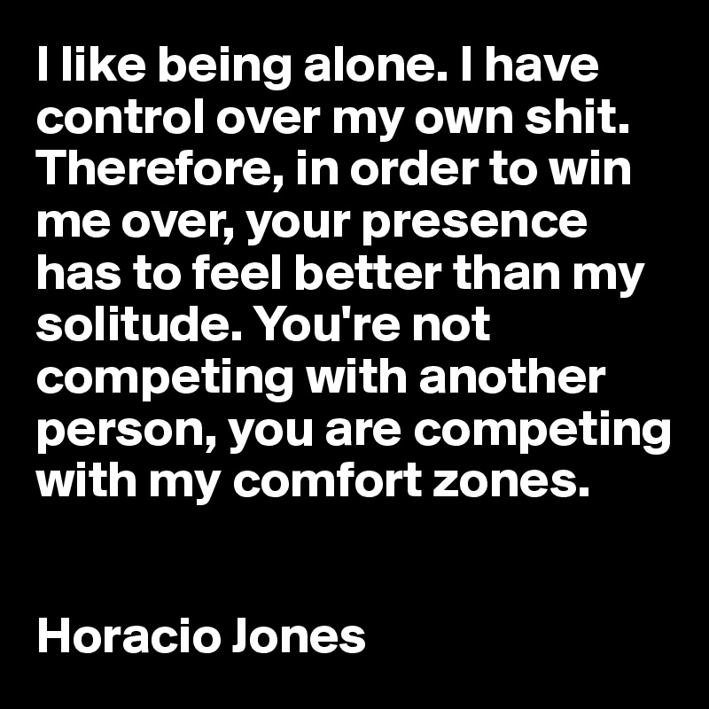 I like being alone. I have control over my own shit. Therefore, in order to win me over, your presence has to feel better than my solitude. You're not competing with another person, you are competing with my comfort zones.


Horacio Jones