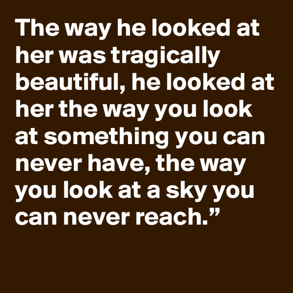 The way he looked at her was tragically beautiful, he looked at her the way you look at something you can never have, the way you look at a sky you can never reach.”
