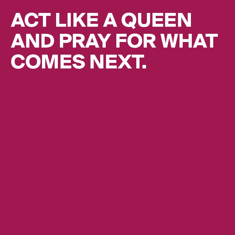 ACT LIKE A QUEEN AND PRAY FOR WHAT
COMES NEXT.






