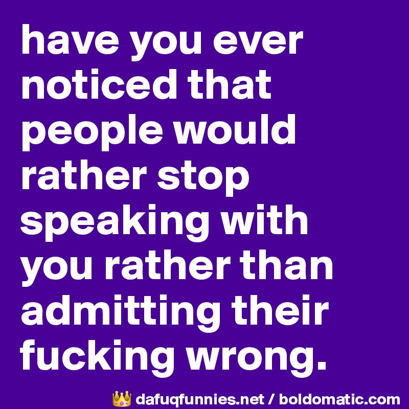 have you ever noticed that people would rather stop speaking with you rather than admitting their fucking wrong.