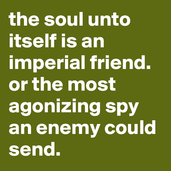 the soul unto itself is an imperial friend. or the most agonizing spy an enemy could send.