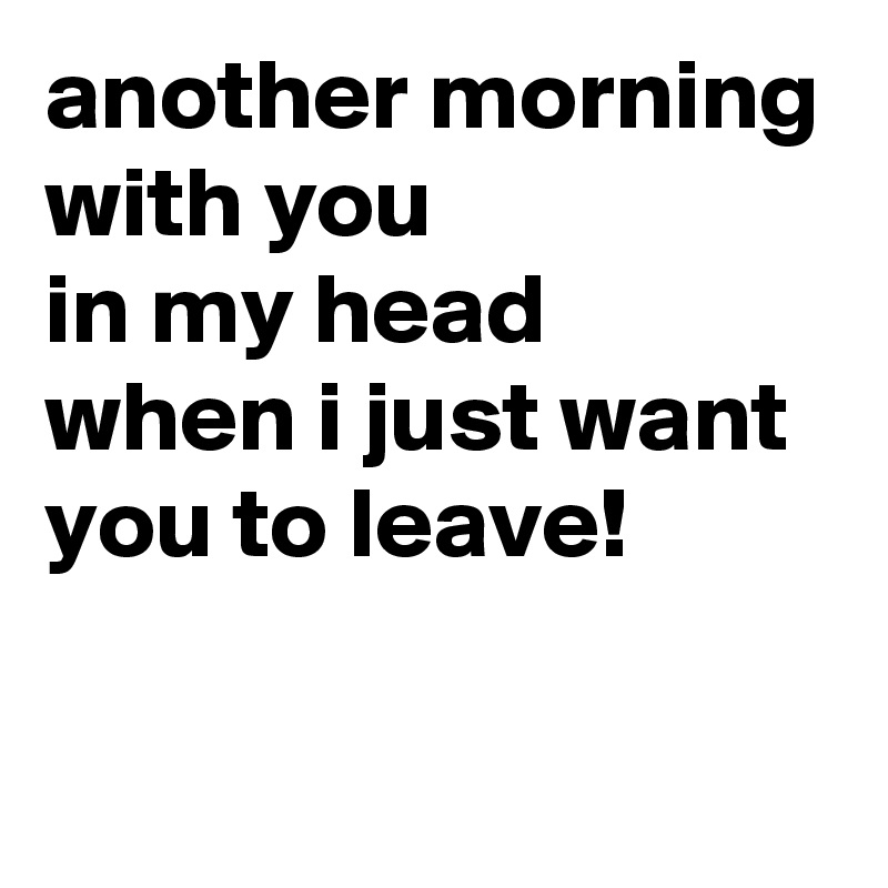 another morning
with you
in my head
when i just want you to leave!

