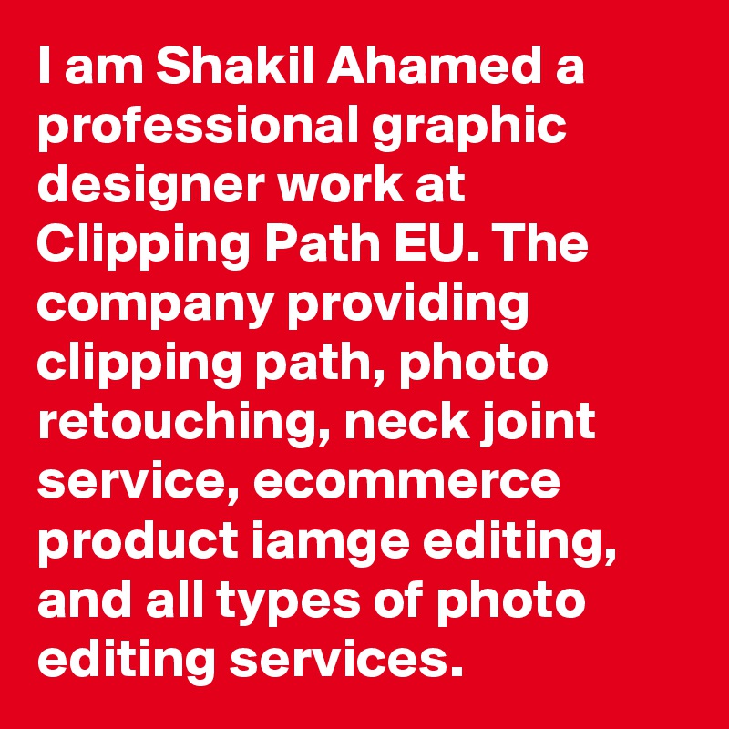 I am Shakil Ahamed a professional graphic designer work at Clipping Path EU. The company providing clipping path, photo retouching, neck joint service, ecommerce product iamge editing, and all types of photo editing services. 