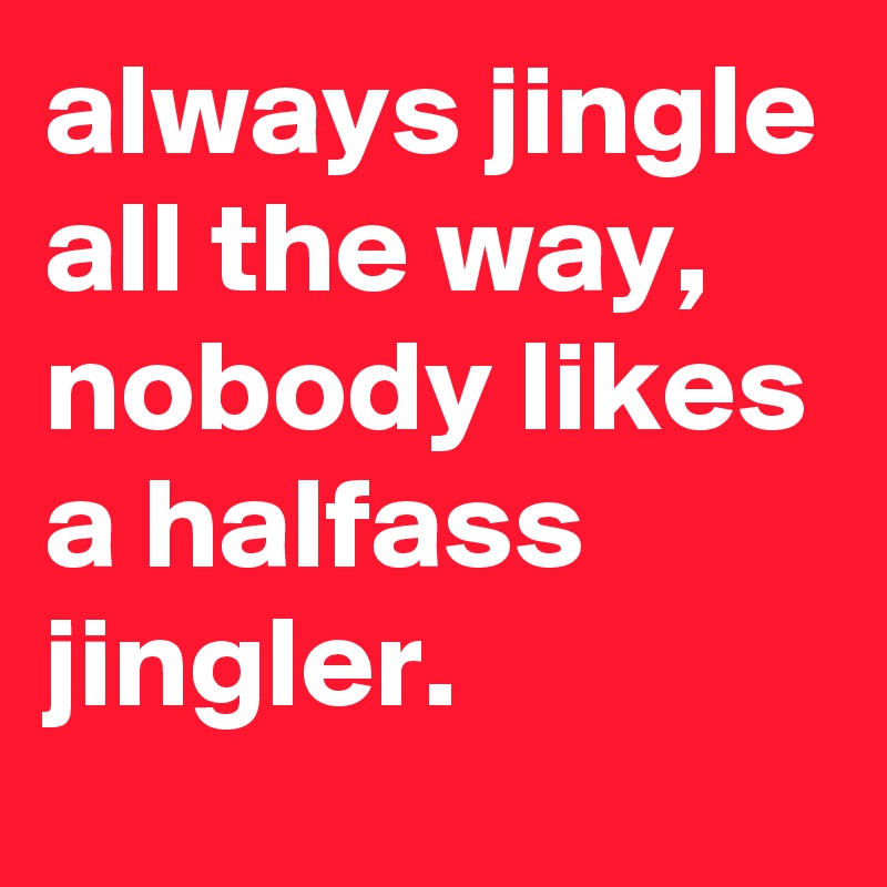 always jingle all the way, nobody likes a halfass jingler.