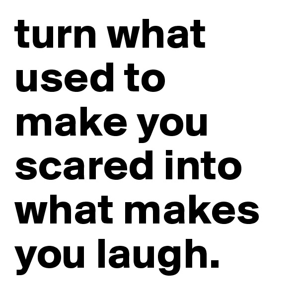 turn what used to make you scared into what makes you laugh.
