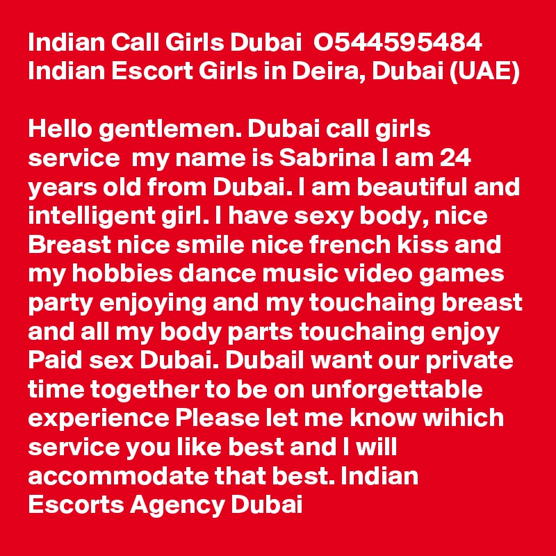 Indian Call Girls Dubai  O544595484  Indian Escort Girls in Deira, Dubai (UAE)

Hello gentlemen. Dubai call girls service  my name is Sabrina I am 24 years old from Dubai. I am beautiful and intelligent girl. I have sexy body, nice Breast nice smile nice french kiss and my hobbies dance music video games party enjoying and my touchaing breast and all my body parts touchaing enjoy Paid sex Dubai. DubaiI want our private time together to be on unforgettable experience Please let me know wihich service you like best and I will accommodate that best. Indian Escorts Agency Dubai 