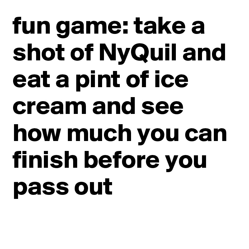 fun game: take a shot of NyQuil and eat a pint of ice cream and see how much you can finish before you pass out