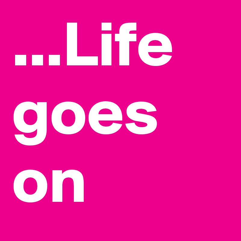 ...Life goes on 
