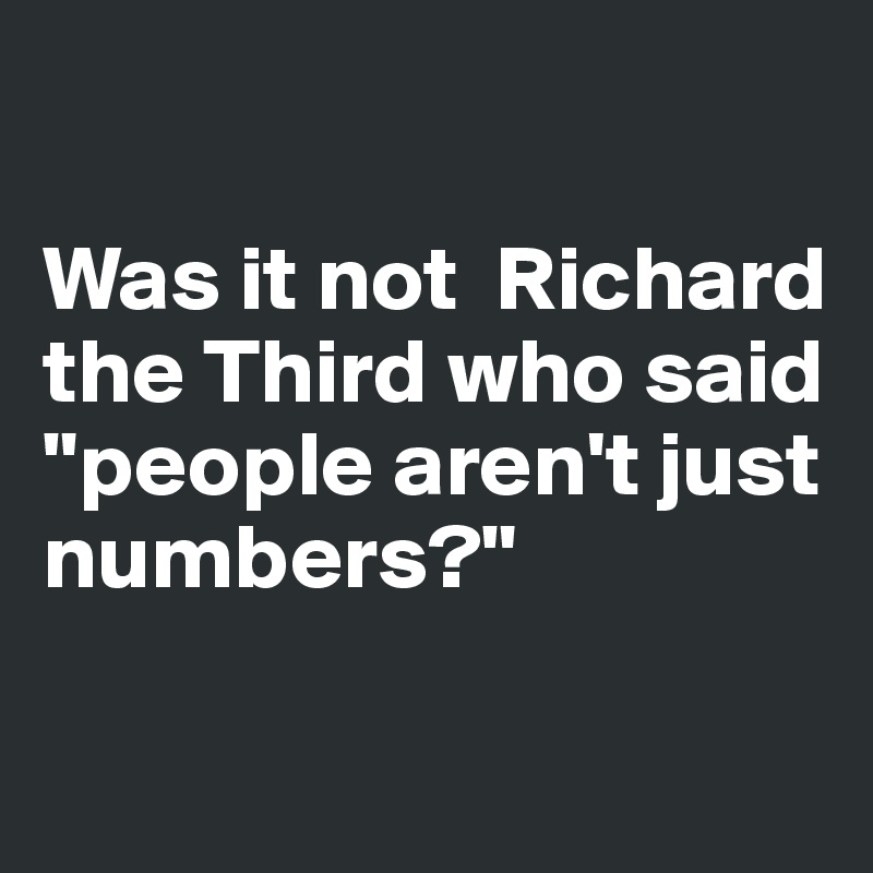 

Was it not  Richard the Third who said "people aren't just numbers?"

