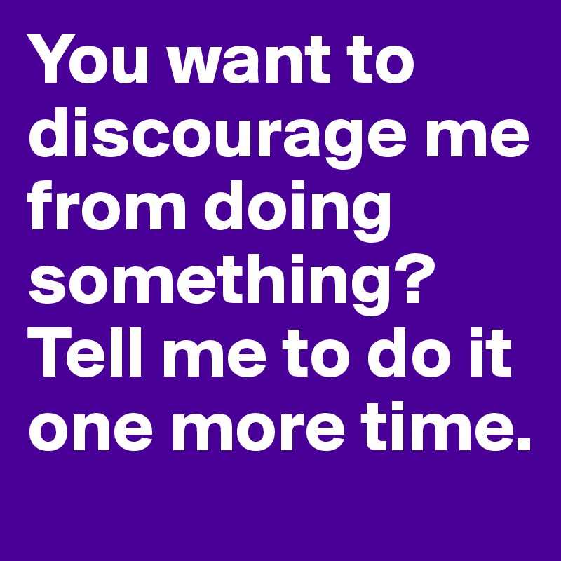 You want to discourage me from doing something? Tell me to do it one more time.