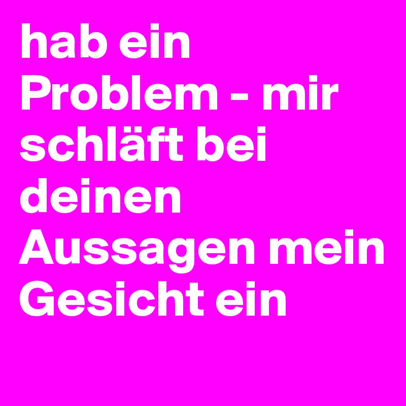 hab ein Problem - mir schläft bei deinen Aussagen mein Gesicht ein